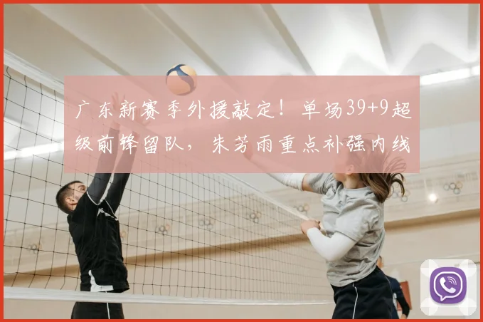 广东新赛季外援敲定!单场39+9超级前锋留队,朱芳雨重点补强内线