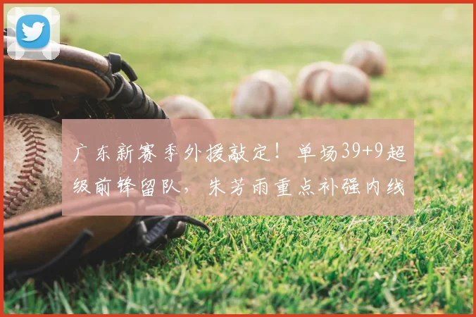 广东新赛季外援敲定！单场39+9超级前锋留队，朱芳雨重点补强内线